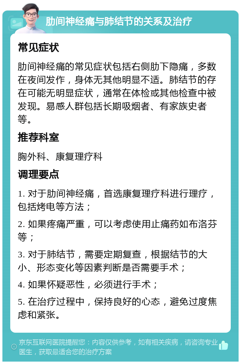 肋间神经痛与肺结节的关系及治疗 常见症状 肋间神经痛的常见症状包括右侧肋下隐痛，多数在夜间发作，身体无其他明显不适。肺结节的存在可能无明显症状，通常在体检或其他检查中被发现。易感人群包括长期吸烟者、有家族史者等。 推荐科室 胸外科、康复理疗科 调理要点 1. 对于肋间神经痛，首选康复理疗科进行理疗，包括烤电等方法； 2. 如果疼痛严重，可以考虑使用止痛药如布洛芬等； 3. 对于肺结节，需要定期复查，根据结节的大小、形态变化等因素判断是否需要手术； 4. 如果怀疑恶性，必须进行手术； 5. 在治疗过程中，保持良好的心态，避免过度焦虑和紧张。