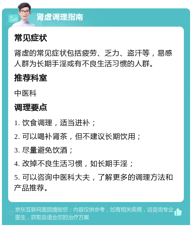 肾虚调理指南 常见症状 肾虚的常见症状包括疲劳、乏力、盗汗等，易感人群为长期手淫或有不良生活习惯的人群。 推荐科室 中医科 调理要点 1. 饮食调理，适当进补； 2. 可以喝补肾茶，但不建议长期饮用； 3. 尽量避免饮酒； 4. 改掉不良生活习惯，如长期手淫； 5. 可以咨询中医科大夫，了解更多的调理方法和产品推荐。