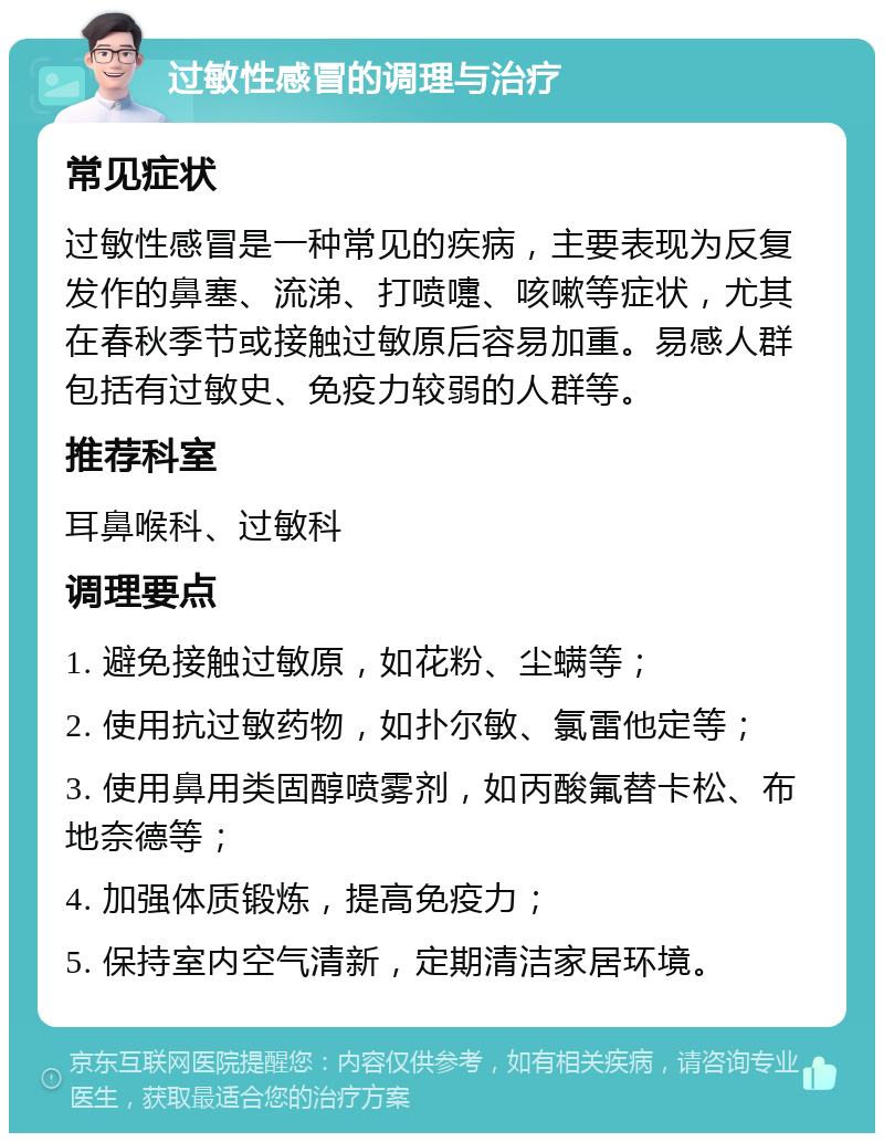 过敏性感冒的调理与治疗 常见症状 过敏性感冒是一种常见的疾病，主要表现为反复发作的鼻塞、流涕、打喷嚏、咳嗽等症状，尤其在春秋季节或接触过敏原后容易加重。易感人群包括有过敏史、免疫力较弱的人群等。 推荐科室 耳鼻喉科、过敏科 调理要点 1. 避免接触过敏原，如花粉、尘螨等； 2. 使用抗过敏药物，如扑尔敏、氯雷他定等； 3. 使用鼻用类固醇喷雾剂，如丙酸氟替卡松、布地奈德等； 4. 加强体质锻炼，提高免疫力； 5. 保持室内空气清新，定期清洁家居环境。