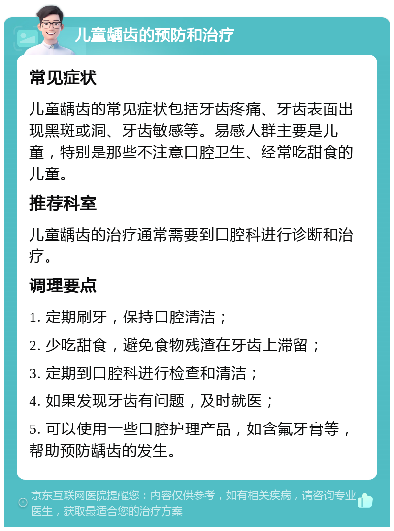 儿童龋齿的预防和治疗 常见症状 儿童龋齿的常见症状包括牙齿疼痛、牙齿表面出现黑斑或洞、牙齿敏感等。易感人群主要是儿童，特别是那些不注意口腔卫生、经常吃甜食的儿童。 推荐科室 儿童龋齿的治疗通常需要到口腔科进行诊断和治疗。 调理要点 1. 定期刷牙，保持口腔清洁； 2. 少吃甜食，避免食物残渣在牙齿上滞留； 3. 定期到口腔科进行检查和清洁； 4. 如果发现牙齿有问题，及时就医； 5. 可以使用一些口腔护理产品，如含氟牙膏等，帮助预防龋齿的发生。