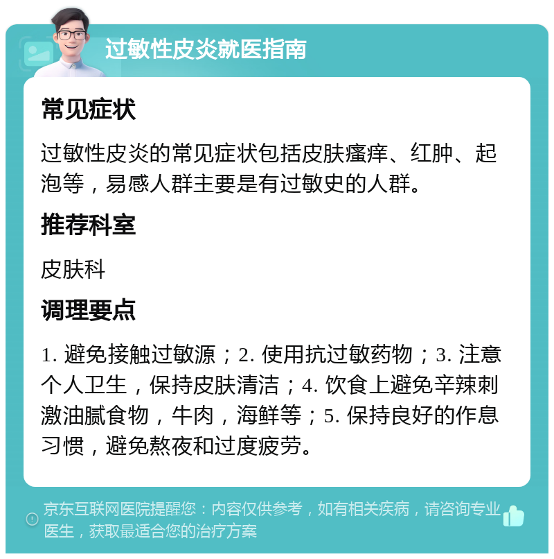 过敏性皮炎就医指南 常见症状 过敏性皮炎的常见症状包括皮肤瘙痒、红肿、起泡等，易感人群主要是有过敏史的人群。 推荐科室 皮肤科 调理要点 1. 避免接触过敏源；2. 使用抗过敏药物；3. 注意个人卫生，保持皮肤清洁；4. 饮食上避免辛辣刺激油腻食物，牛肉，海鲜等；5. 保持良好的作息习惯，避免熬夜和过度疲劳。