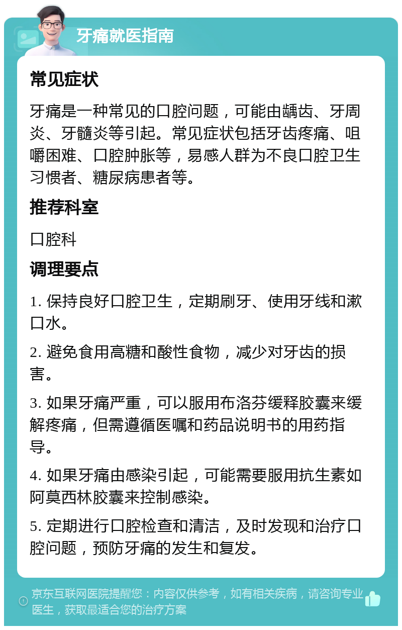 牙痛就医指南 常见症状 牙痛是一种常见的口腔问题，可能由龋齿、牙周炎、牙髓炎等引起。常见症状包括牙齿疼痛、咀嚼困难、口腔肿胀等，易感人群为不良口腔卫生习惯者、糖尿病患者等。 推荐科室 口腔科 调理要点 1. 保持良好口腔卫生，定期刷牙、使用牙线和漱口水。 2. 避免食用高糖和酸性食物，减少对牙齿的损害。 3. 如果牙痛严重，可以服用布洛芬缓释胶囊来缓解疼痛，但需遵循医嘱和药品说明书的用药指导。 4. 如果牙痛由感染引起，可能需要服用抗生素如阿莫西林胶囊来控制感染。 5. 定期进行口腔检查和清洁，及时发现和治疗口腔问题，预防牙痛的发生和复发。