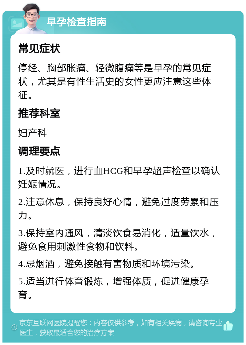 早孕检查指南 常见症状 停经、胸部胀痛、轻微腹痛等是早孕的常见症状，尤其是有性生活史的女性更应注意这些体征。 推荐科室 妇产科 调理要点 1.及时就医，进行血HCG和早孕超声检查以确认妊娠情况。 2.注意休息，保持良好心情，避免过度劳累和压力。 3.保持室内通风，清淡饮食易消化，适量饮水，避免食用刺激性食物和饮料。 4.忌烟酒，避免接触有害物质和环境污染。 5.适当进行体育锻炼，增强体质，促进健康孕育。