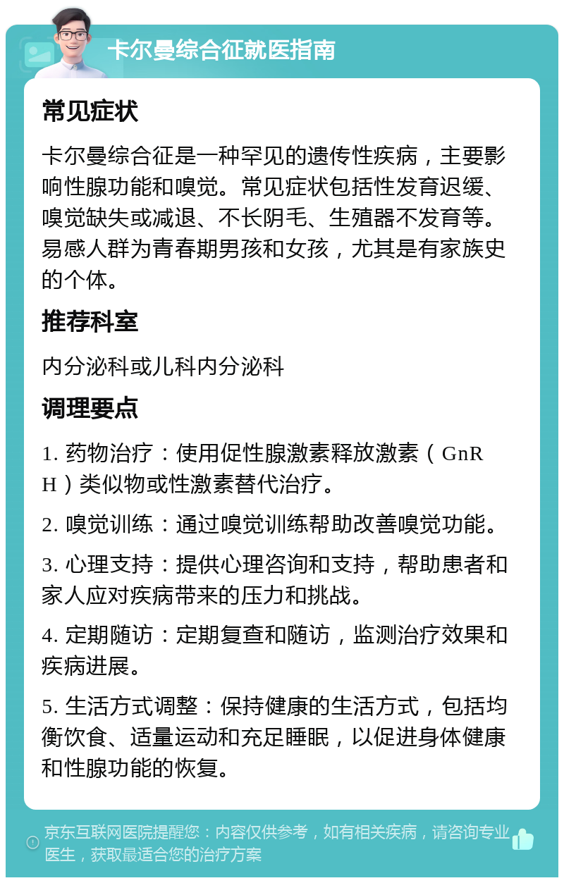 卡尔曼综合征就医指南 常见症状 卡尔曼综合征是一种罕见的遗传性疾病，主要影响性腺功能和嗅觉。常见症状包括性发育迟缓、嗅觉缺失或减退、不长阴毛、生殖器不发育等。易感人群为青春期男孩和女孩，尤其是有家族史的个体。 推荐科室 内分泌科或儿科内分泌科 调理要点 1. 药物治疗：使用促性腺激素释放激素（GnRH）类似物或性激素替代治疗。 2. 嗅觉训练：通过嗅觉训练帮助改善嗅觉功能。 3. 心理支持：提供心理咨询和支持，帮助患者和家人应对疾病带来的压力和挑战。 4. 定期随访：定期复查和随访，监测治疗效果和疾病进展。 5. 生活方式调整：保持健康的生活方式，包括均衡饮食、适量运动和充足睡眠，以促进身体健康和性腺功能的恢复。