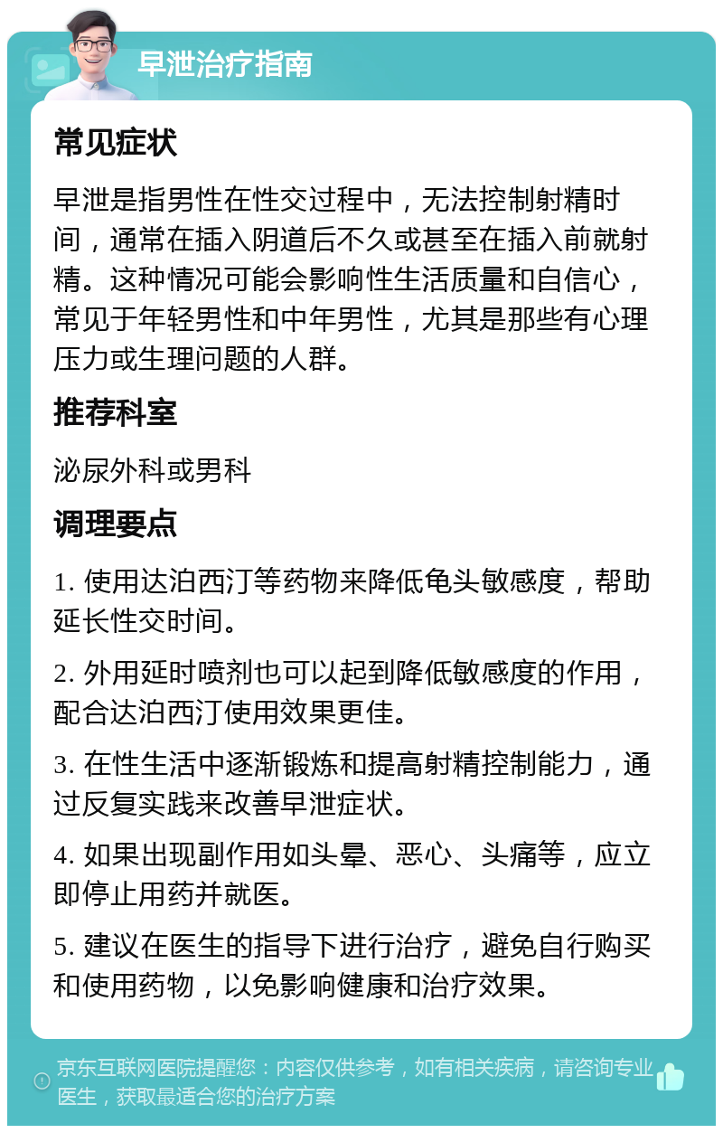 早泄治疗指南 常见症状 早泄是指男性在性交过程中，无法控制射精时间，通常在插入阴道后不久或甚至在插入前就射精。这种情况可能会影响性生活质量和自信心，常见于年轻男性和中年男性，尤其是那些有心理压力或生理问题的人群。 推荐科室 泌尿外科或男科 调理要点 1. 使用达泊西汀等药物来降低龟头敏感度，帮助延长性交时间。 2. 外用延时喷剂也可以起到降低敏感度的作用，配合达泊西汀使用效果更佳。 3. 在性生活中逐渐锻炼和提高射精控制能力，通过反复实践来改善早泄症状。 4. 如果出现副作用如头晕、恶心、头痛等，应立即停止用药并就医。 5. 建议在医生的指导下进行治疗，避免自行购买和使用药物，以免影响健康和治疗效果。