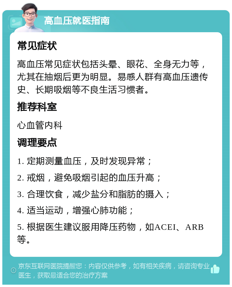 高血压就医指南 常见症状 高血压常见症状包括头晕、眼花、全身无力等，尤其在抽烟后更为明显。易感人群有高血压遗传史、长期吸烟等不良生活习惯者。 推荐科室 心血管内科 调理要点 1. 定期测量血压，及时发现异常； 2. 戒烟，避免吸烟引起的血压升高； 3. 合理饮食，减少盐分和脂肪的摄入； 4. 适当运动，增强心肺功能； 5. 根据医生建议服用降压药物，如ACEI、ARB等。