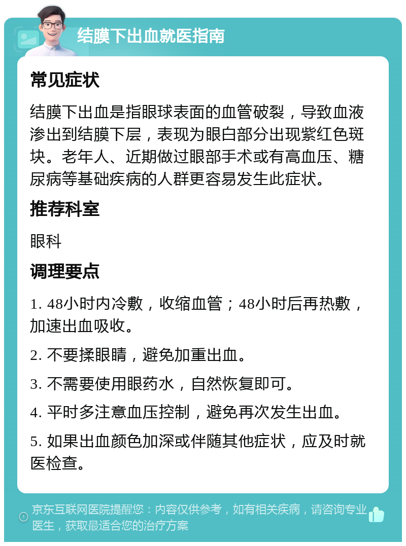 结膜下出血就医指南 常见症状 结膜下出血是指眼球表面的血管破裂，导致血液渗出到结膜下层，表现为眼白部分出现紫红色斑块。老年人、近期做过眼部手术或有高血压、糖尿病等基础疾病的人群更容易发生此症状。 推荐科室 眼科 调理要点 1. 48小时内冷敷，收缩血管；48小时后再热敷，加速出血吸收。 2. 不要揉眼睛，避免加重出血。 3. 不需要使用眼药水，自然恢复即可。 4. 平时多注意血压控制，避免再次发生出血。 5. 如果出血颜色加深或伴随其他症状，应及时就医检查。