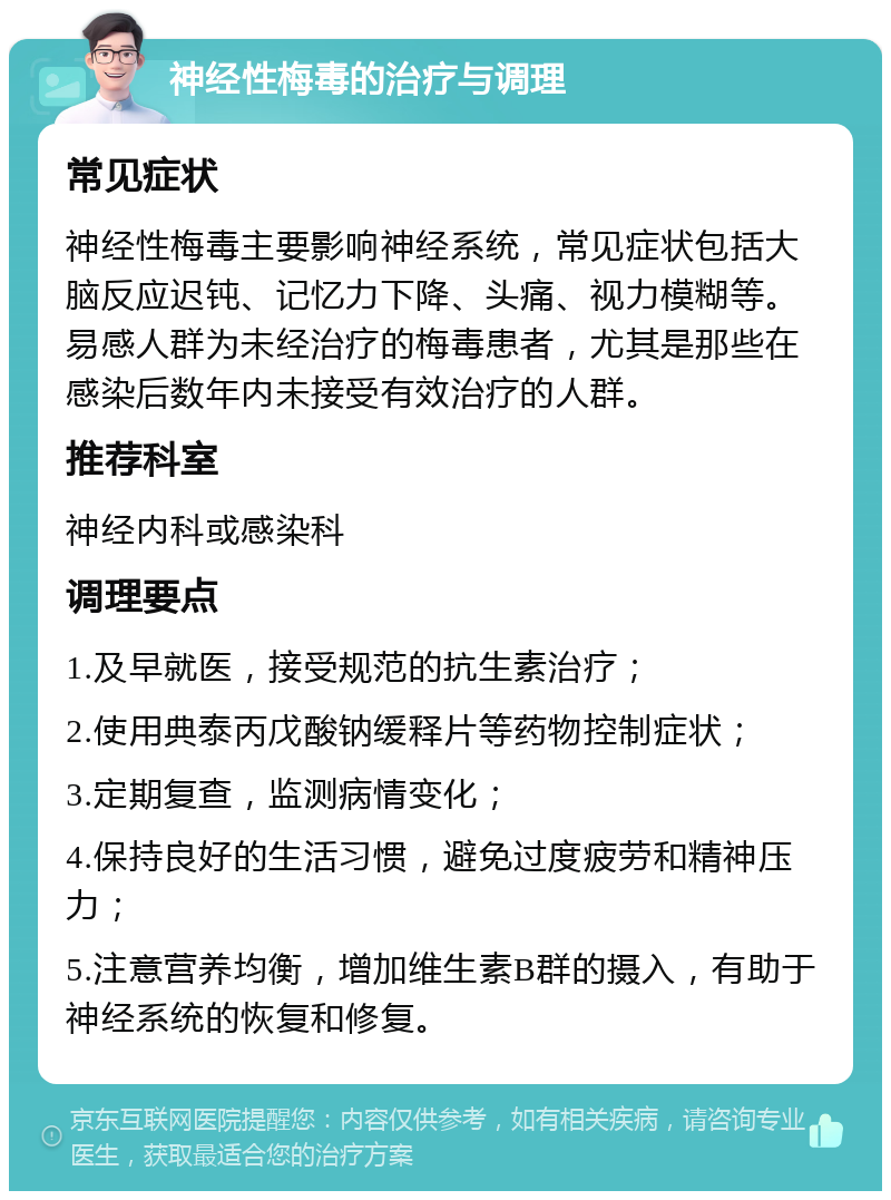 神经性梅毒的治疗与调理 常见症状 神经性梅毒主要影响神经系统，常见症状包括大脑反应迟钝、记忆力下降、头痛、视力模糊等。易感人群为未经治疗的梅毒患者，尤其是那些在感染后数年内未接受有效治疗的人群。 推荐科室 神经内科或感染科 调理要点 1.及早就医，接受规范的抗生素治疗； 2.使用典泰丙戊酸钠缓释片等药物控制症状； 3.定期复查，监测病情变化； 4.保持良好的生活习惯，避免过度疲劳和精神压力； 5.注意营养均衡，增加维生素B群的摄入，有助于神经系统的恢复和修复。