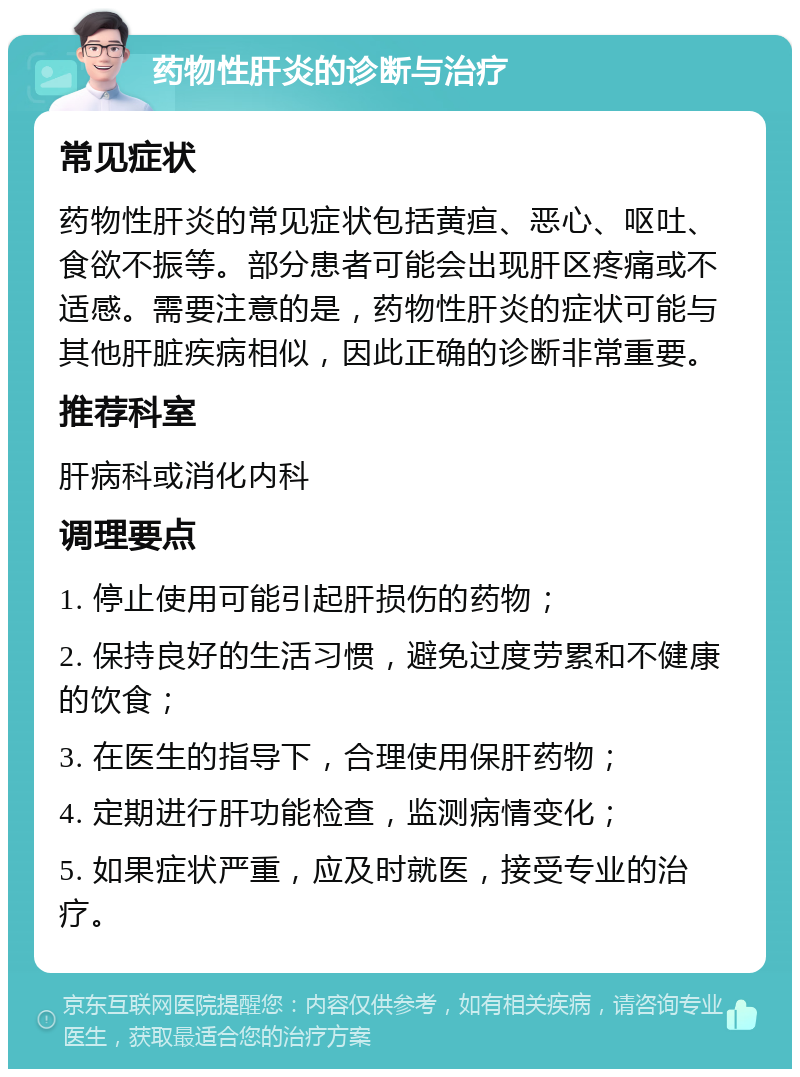 药物性肝炎的诊断与治疗 常见症状 药物性肝炎的常见症状包括黄疸、恶心、呕吐、食欲不振等。部分患者可能会出现肝区疼痛或不适感。需要注意的是，药物性肝炎的症状可能与其他肝脏疾病相似，因此正确的诊断非常重要。 推荐科室 肝病科或消化内科 调理要点 1. 停止使用可能引起肝损伤的药物； 2. 保持良好的生活习惯，避免过度劳累和不健康的饮食； 3. 在医生的指导下，合理使用保肝药物； 4. 定期进行肝功能检查，监测病情变化； 5. 如果症状严重，应及时就医，接受专业的治疗。