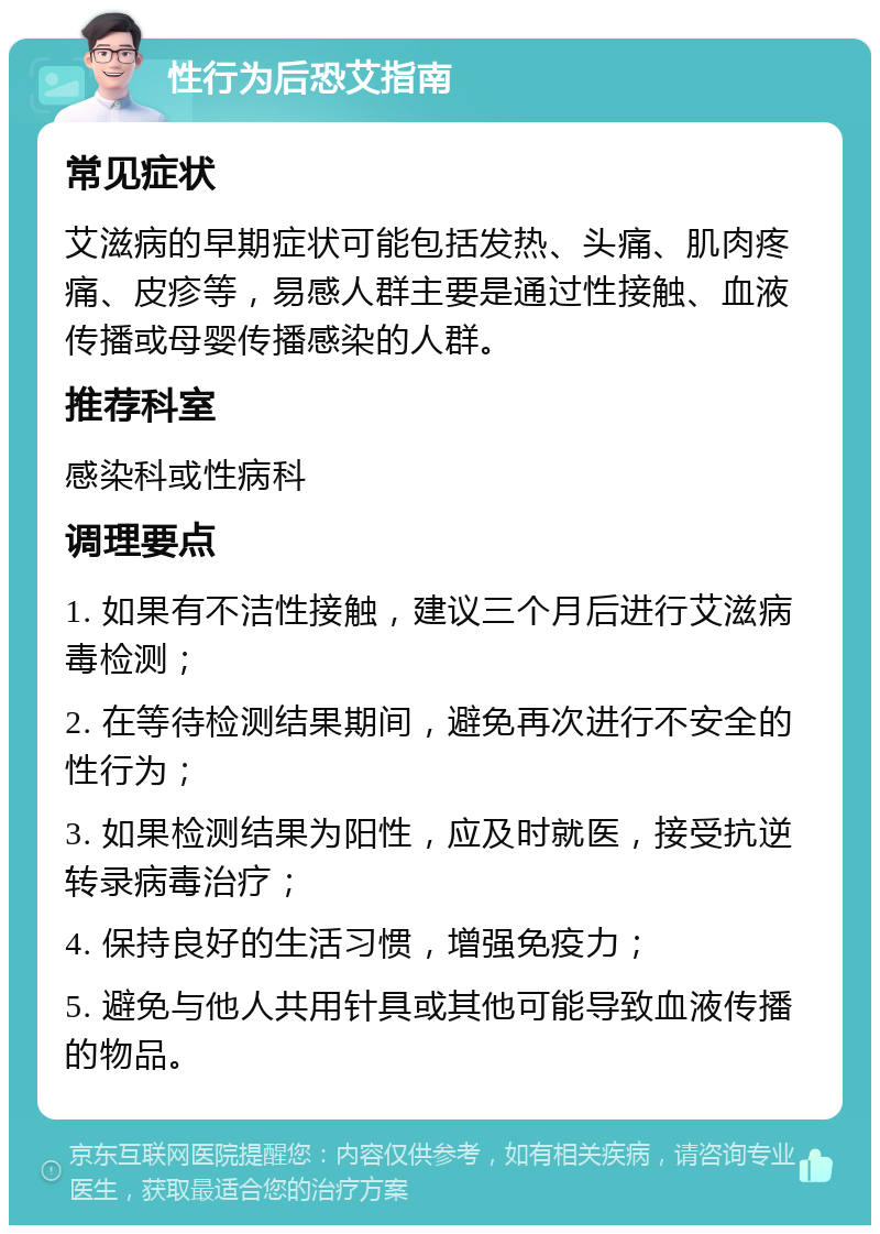 性行为后恐艾指南 常见症状 艾滋病的早期症状可能包括发热、头痛、肌肉疼痛、皮疹等，易感人群主要是通过性接触、血液传播或母婴传播感染的人群。 推荐科室 感染科或性病科 调理要点 1. 如果有不洁性接触，建议三个月后进行艾滋病毒检测； 2. 在等待检测结果期间，避免再次进行不安全的性行为； 3. 如果检测结果为阳性，应及时就医，接受抗逆转录病毒治疗； 4. 保持良好的生活习惯，增强免疫力； 5. 避免与他人共用针具或其他可能导致血液传播的物品。