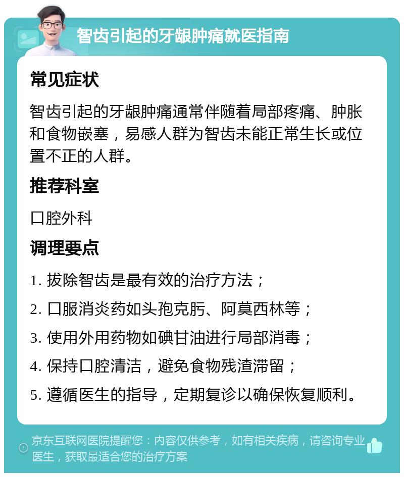 智齿引起的牙龈肿痛就医指南 常见症状 智齿引起的牙龈肿痛通常伴随着局部疼痛、肿胀和食物嵌塞，易感人群为智齿未能正常生长或位置不正的人群。 推荐科室 口腔外科 调理要点 1. 拔除智齿是最有效的治疗方法； 2. 口服消炎药如头孢克肟、阿莫西林等； 3. 使用外用药物如碘甘油进行局部消毒； 4. 保持口腔清洁，避免食物残渣滞留； 5. 遵循医生的指导，定期复诊以确保恢复顺利。