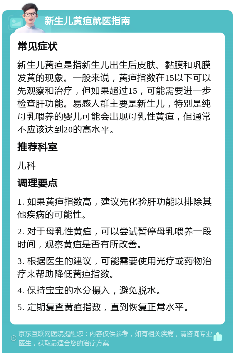 新生儿黄疸就医指南 常见症状 新生儿黄疸是指新生儿出生后皮肤、黏膜和巩膜发黄的现象。一般来说，黄疸指数在15以下可以先观察和治疗，但如果超过15，可能需要进一步检查肝功能。易感人群主要是新生儿，特别是纯母乳喂养的婴儿可能会出现母乳性黄疸，但通常不应该达到20的高水平。 推荐科室 儿科 调理要点 1. 如果黄疸指数高，建议先化验肝功能以排除其他疾病的可能性。 2. 对于母乳性黄疸，可以尝试暂停母乳喂养一段时间，观察黄疸是否有所改善。 3. 根据医生的建议，可能需要使用光疗或药物治疗来帮助降低黄疸指数。 4. 保持宝宝的水分摄入，避免脱水。 5. 定期复查黄疸指数，直到恢复正常水平。