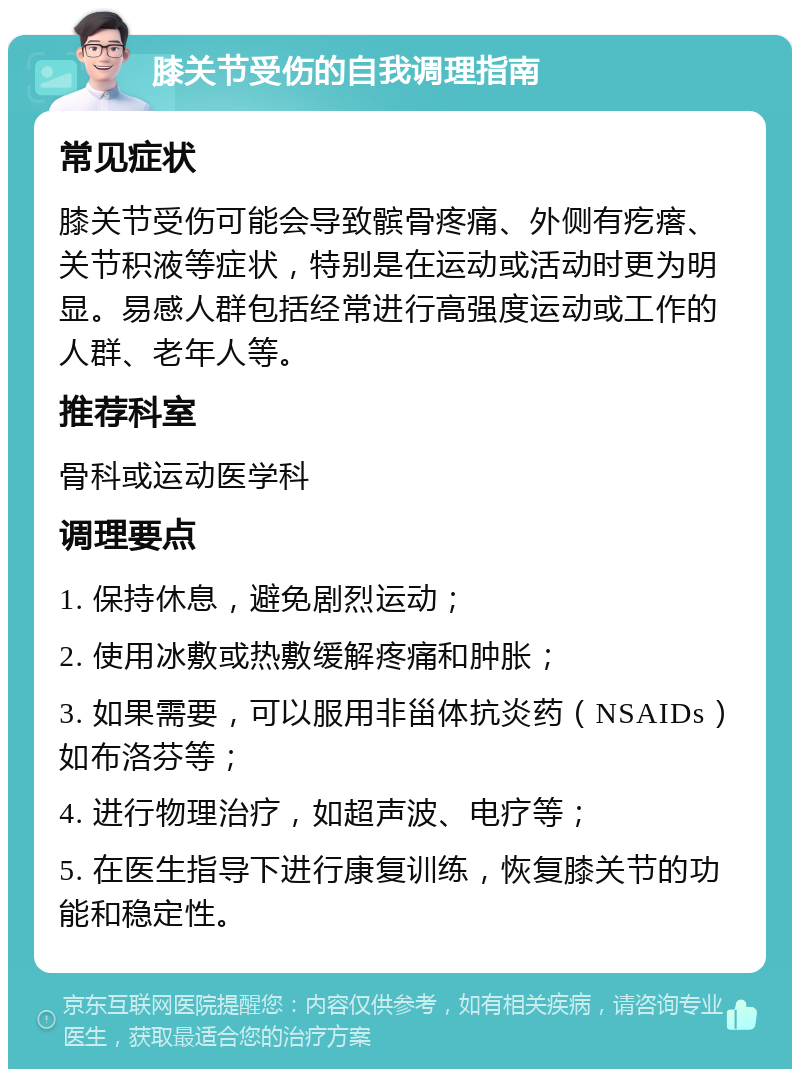 膝关节受伤的自我调理指南 常见症状 膝关节受伤可能会导致髌骨疼痛、外侧有疙瘩、关节积液等症状，特别是在运动或活动时更为明显。易感人群包括经常进行高强度运动或工作的人群、老年人等。 推荐科室 骨科或运动医学科 调理要点 1. 保持休息，避免剧烈运动； 2. 使用冰敷或热敷缓解疼痛和肿胀； 3. 如果需要，可以服用非甾体抗炎药（NSAIDs）如布洛芬等； 4. 进行物理治疗，如超声波、电疗等； 5. 在医生指导下进行康复训练，恢复膝关节的功能和稳定性。