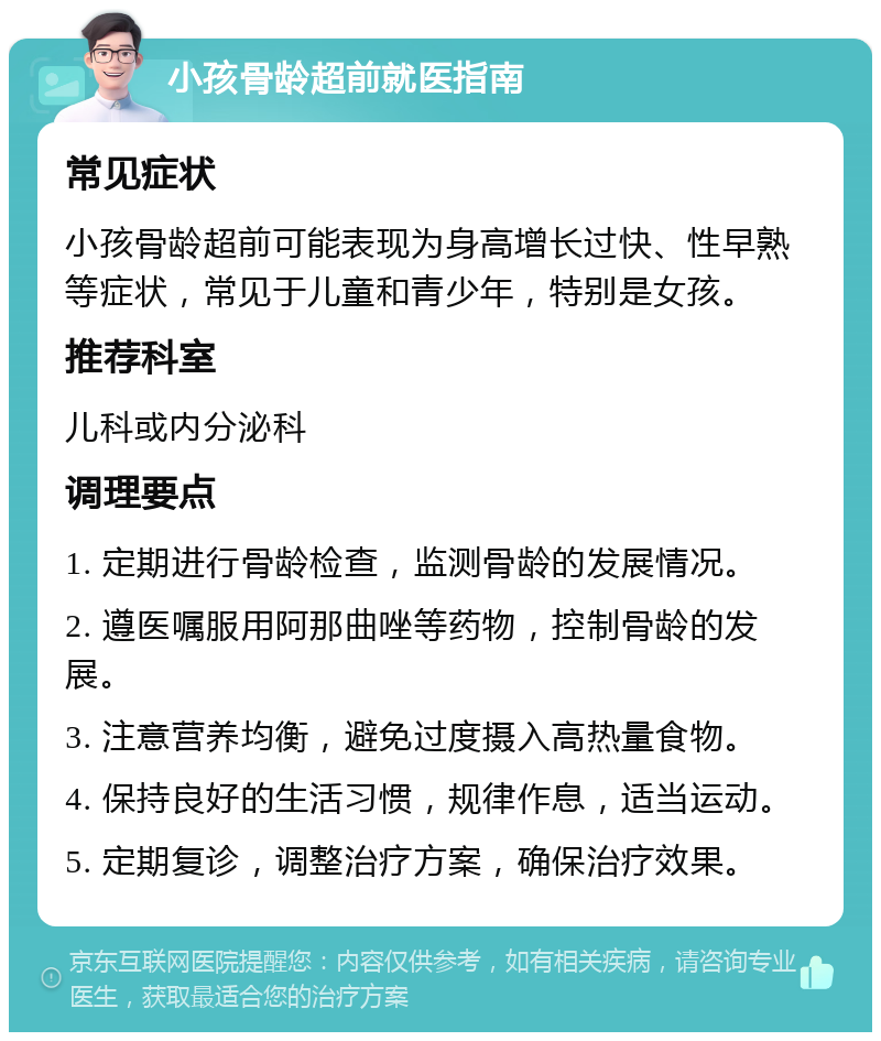 小孩骨龄超前就医指南 常见症状 小孩骨龄超前可能表现为身高增长过快、性早熟等症状，常见于儿童和青少年，特别是女孩。 推荐科室 儿科或内分泌科 调理要点 1. 定期进行骨龄检查，监测骨龄的发展情况。 2. 遵医嘱服用阿那曲唑等药物，控制骨龄的发展。 3. 注意营养均衡，避免过度摄入高热量食物。 4. 保持良好的生活习惯，规律作息，适当运动。 5. 定期复诊，调整治疗方案，确保治疗效果。