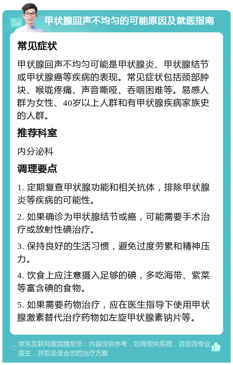 甲状腺回声不均匀的可能原因及就医指南 常见症状 甲状腺回声不均匀可能是甲状腺炎、甲状腺结节或甲状腺癌等疾病的表现。常见症状包括颈部肿块、喉咙疼痛、声音嘶哑、吞咽困难等。易感人群为女性、40岁以上人群和有甲状腺疾病家族史的人群。 推荐科室 内分泌科 调理要点 1. 定期复查甲状腺功能和相关抗体，排除甲状腺炎等疾病的可能性。 2. 如果确诊为甲状腺结节或癌，可能需要手术治疗或放射性碘治疗。 3. 保持良好的生活习惯，避免过度劳累和精神压力。 4. 饮食上应注意摄入足够的碘，多吃海带、紫菜等富含碘的食物。 5. 如果需要药物治疗，应在医生指导下使用甲状腺激素替代治疗药物如左旋甲状腺素钠片等。