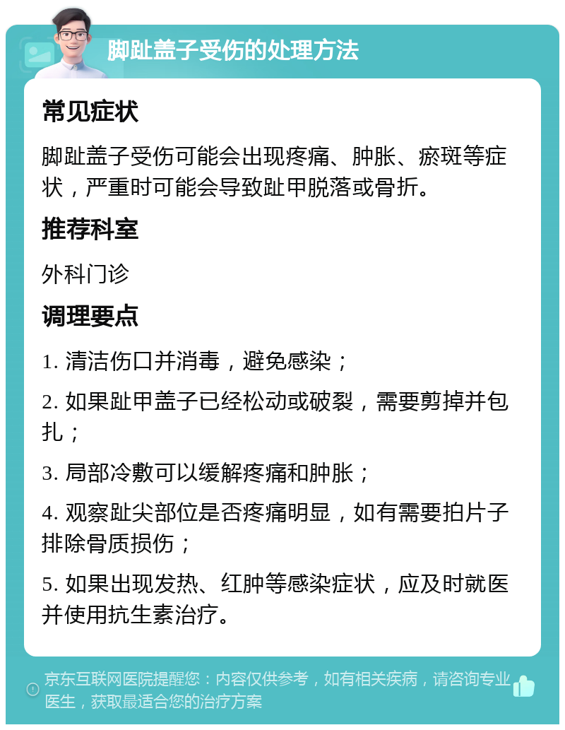 脚趾盖子受伤的处理方法 常见症状 脚趾盖子受伤可能会出现疼痛、肿胀、瘀斑等症状，严重时可能会导致趾甲脱落或骨折。 推荐科室 外科门诊 调理要点 1. 清洁伤口并消毒，避免感染； 2. 如果趾甲盖子已经松动或破裂，需要剪掉并包扎； 3. 局部冷敷可以缓解疼痛和肿胀； 4. 观察趾尖部位是否疼痛明显，如有需要拍片子排除骨质损伤； 5. 如果出现发热、红肿等感染症状，应及时就医并使用抗生素治疗。