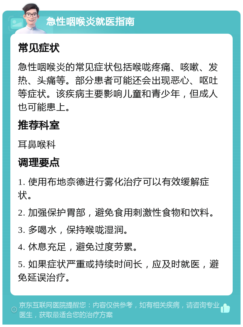 急性咽喉炎就医指南 常见症状 急性咽喉炎的常见症状包括喉咙疼痛、咳嗽、发热、头痛等。部分患者可能还会出现恶心、呕吐等症状。该疾病主要影响儿童和青少年，但成人也可能患上。 推荐科室 耳鼻喉科 调理要点 1. 使用布地奈德进行雾化治疗可以有效缓解症状。 2. 加强保护胃部，避免食用刺激性食物和饮料。 3. 多喝水，保持喉咙湿润。 4. 休息充足，避免过度劳累。 5. 如果症状严重或持续时间长，应及时就医，避免延误治疗。