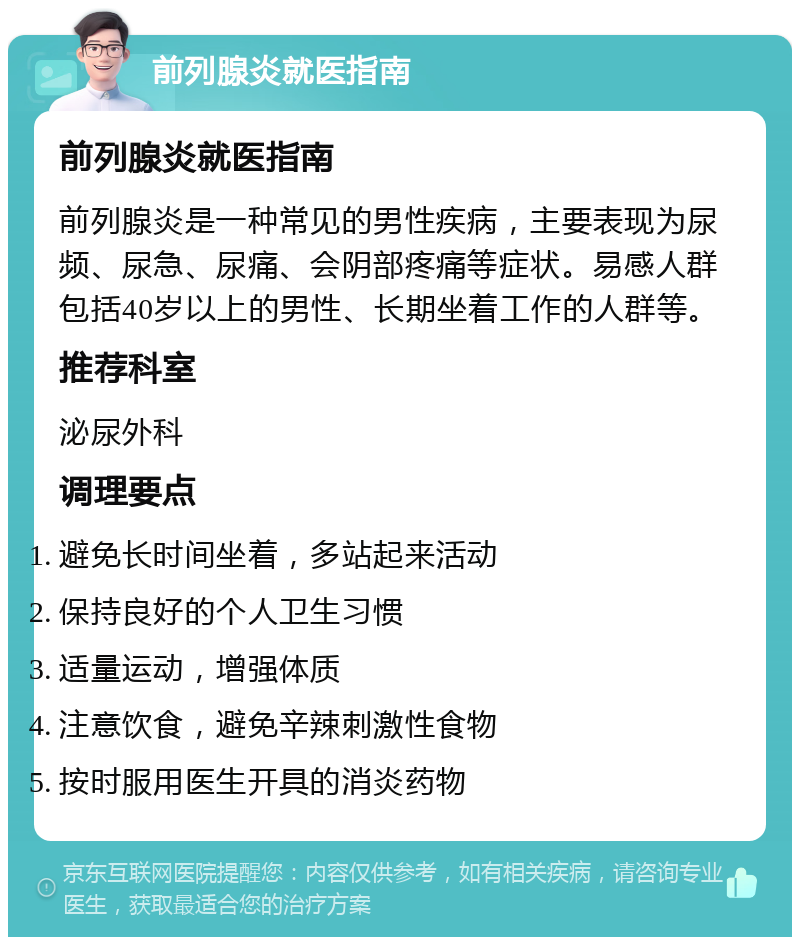 前列腺炎就医指南 前列腺炎就医指南 前列腺炎是一种常见的男性疾病，主要表现为尿频、尿急、尿痛、会阴部疼痛等症状。易感人群包括40岁以上的男性、长期坐着工作的人群等。 推荐科室 泌尿外科 调理要点 避免长时间坐着，多站起来活动 保持良好的个人卫生习惯 适量运动，增强体质 注意饮食，避免辛辣刺激性食物 按时服用医生开具的消炎药物