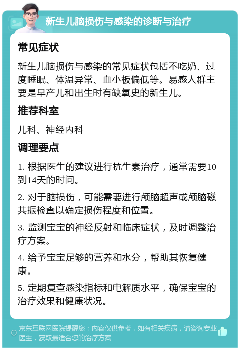 新生儿脑损伤与感染的诊断与治疗 常见症状 新生儿脑损伤与感染的常见症状包括不吃奶、过度睡眠、体温异常、血小板偏低等。易感人群主要是早产儿和出生时有缺氧史的新生儿。 推荐科室 儿科、神经内科 调理要点 1. 根据医生的建议进行抗生素治疗，通常需要10到14天的时间。 2. 对于脑损伤，可能需要进行颅脑超声或颅脑磁共振检查以确定损伤程度和位置。 3. 监测宝宝的神经反射和临床症状，及时调整治疗方案。 4. 给予宝宝足够的营养和水分，帮助其恢复健康。 5. 定期复查感染指标和电解质水平，确保宝宝的治疗效果和健康状况。