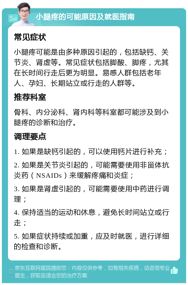 小腿疼的可能原因及就医指南 常见症状 小腿疼可能是由多种原因引起的，包括缺钙、关节炎、肾虚等。常见症状包括脚酸、脚疼，尤其在长时间行走后更为明显。易感人群包括老年人、孕妇、长期站立或行走的人群等。 推荐科室 骨科、内分泌科、肾内科等科室都可能涉及到小腿疼的诊断和治疗。 调理要点 1. 如果是缺钙引起的，可以使用钙片进行补充； 2. 如果是关节炎引起的，可能需要使用非甾体抗炎药（NSAIDs）来缓解疼痛和炎症； 3. 如果是肾虚引起的，可能需要使用中药进行调理； 4. 保持适当的运动和休息，避免长时间站立或行走； 5. 如果症状持续或加重，应及时就医，进行详细的检查和诊断。