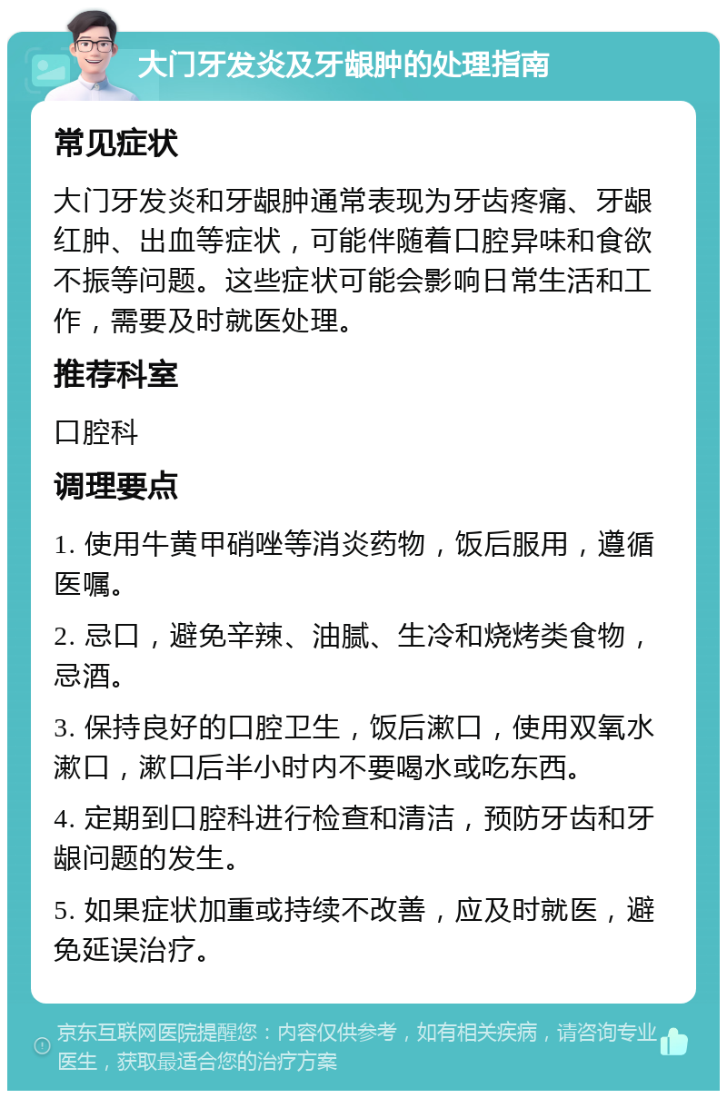 大门牙发炎及牙龈肿的处理指南 常见症状 大门牙发炎和牙龈肿通常表现为牙齿疼痛、牙龈红肿、出血等症状，可能伴随着口腔异味和食欲不振等问题。这些症状可能会影响日常生活和工作，需要及时就医处理。 推荐科室 口腔科 调理要点 1. 使用牛黄甲硝唑等消炎药物，饭后服用，遵循医嘱。 2. 忌口，避免辛辣、油腻、生冷和烧烤类食物，忌酒。 3. 保持良好的口腔卫生，饭后漱口，使用双氧水漱口，漱口后半小时内不要喝水或吃东西。 4. 定期到口腔科进行检查和清洁，预防牙齿和牙龈问题的发生。 5. 如果症状加重或持续不改善，应及时就医，避免延误治疗。