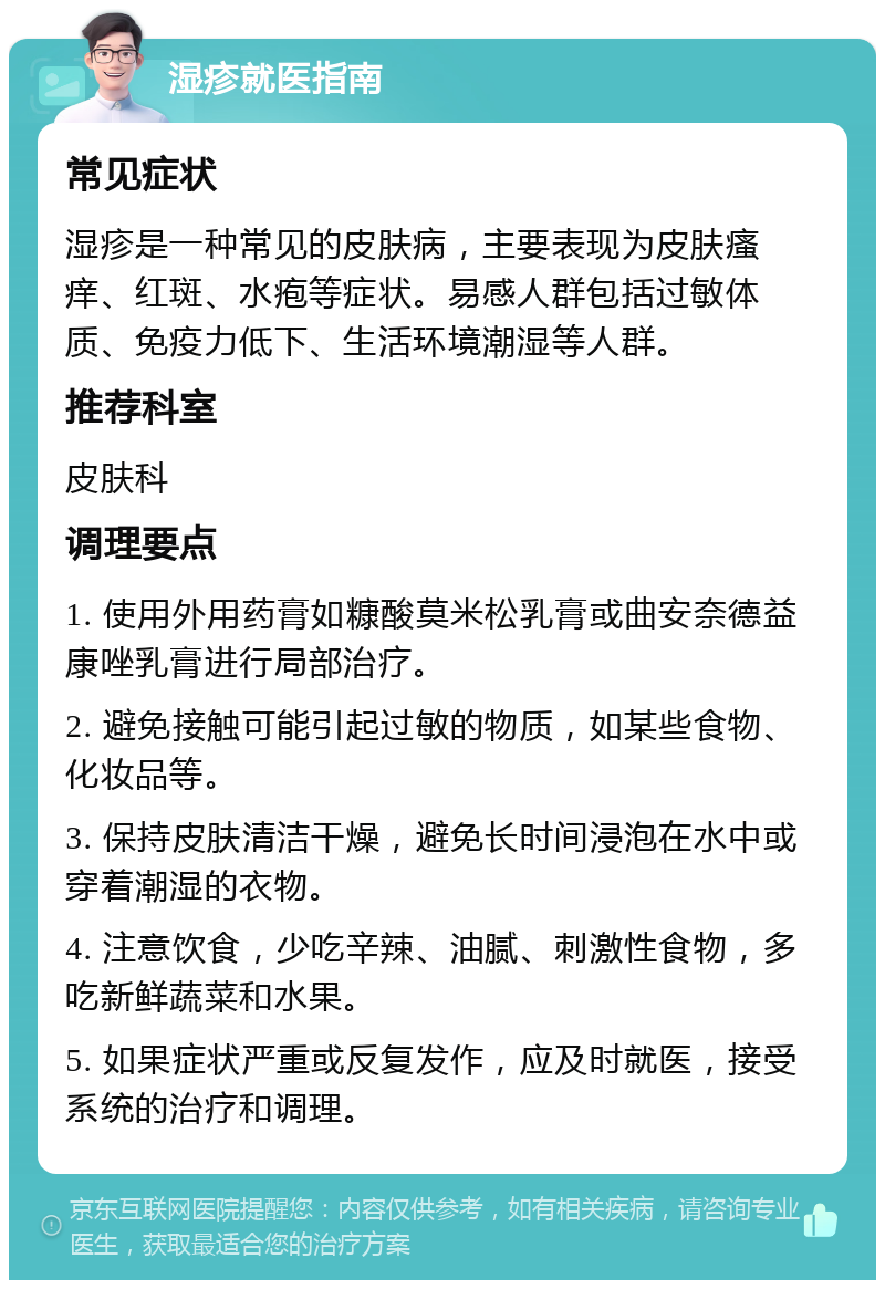 湿疹就医指南 常见症状 湿疹是一种常见的皮肤病，主要表现为皮肤瘙痒、红斑、水疱等症状。易感人群包括过敏体质、免疫力低下、生活环境潮湿等人群。 推荐科室 皮肤科 调理要点 1. 使用外用药膏如糠酸莫米松乳膏或曲安奈德益康唑乳膏进行局部治疗。 2. 避免接触可能引起过敏的物质，如某些食物、化妆品等。 3. 保持皮肤清洁干燥，避免长时间浸泡在水中或穿着潮湿的衣物。 4. 注意饮食，少吃辛辣、油腻、刺激性食物，多吃新鲜蔬菜和水果。 5. 如果症状严重或反复发作，应及时就医，接受系统的治疗和调理。