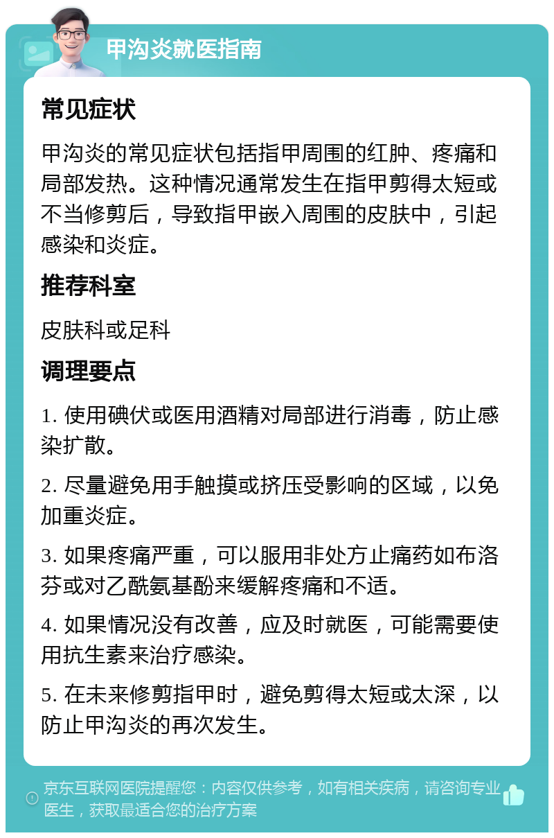 甲沟炎就医指南 常见症状 甲沟炎的常见症状包括指甲周围的红肿、疼痛和局部发热。这种情况通常发生在指甲剪得太短或不当修剪后，导致指甲嵌入周围的皮肤中，引起感染和炎症。 推荐科室 皮肤科或足科 调理要点 1. 使用碘伏或医用酒精对局部进行消毒，防止感染扩散。 2. 尽量避免用手触摸或挤压受影响的区域，以免加重炎症。 3. 如果疼痛严重，可以服用非处方止痛药如布洛芬或对乙酰氨基酚来缓解疼痛和不适。 4. 如果情况没有改善，应及时就医，可能需要使用抗生素来治疗感染。 5. 在未来修剪指甲时，避免剪得太短或太深，以防止甲沟炎的再次发生。