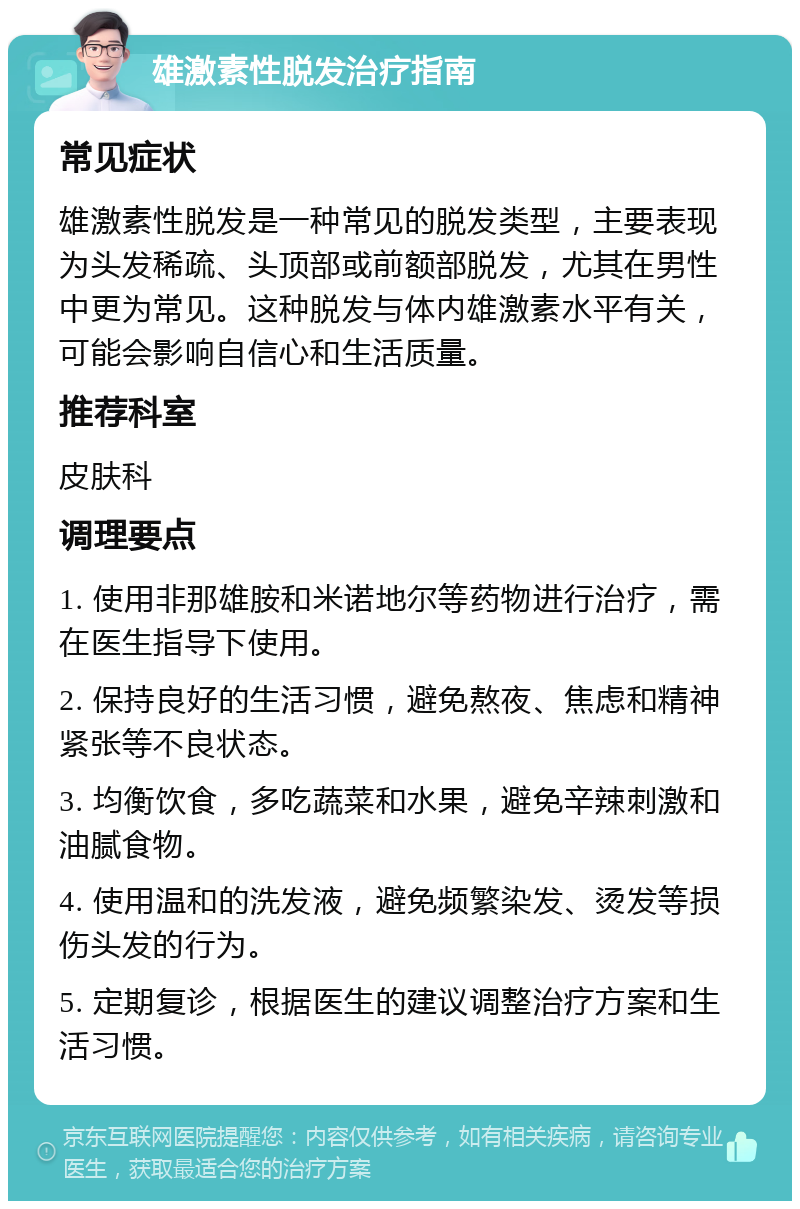 雄激素性脱发治疗指南 常见症状 雄激素性脱发是一种常见的脱发类型，主要表现为头发稀疏、头顶部或前额部脱发，尤其在男性中更为常见。这种脱发与体内雄激素水平有关，可能会影响自信心和生活质量。 推荐科室 皮肤科 调理要点 1. 使用非那雄胺和米诺地尔等药物进行治疗，需在医生指导下使用。 2. 保持良好的生活习惯，避免熬夜、焦虑和精神紧张等不良状态。 3. 均衡饮食，多吃蔬菜和水果，避免辛辣刺激和油腻食物。 4. 使用温和的洗发液，避免频繁染发、烫发等损伤头发的行为。 5. 定期复诊，根据医生的建议调整治疗方案和生活习惯。