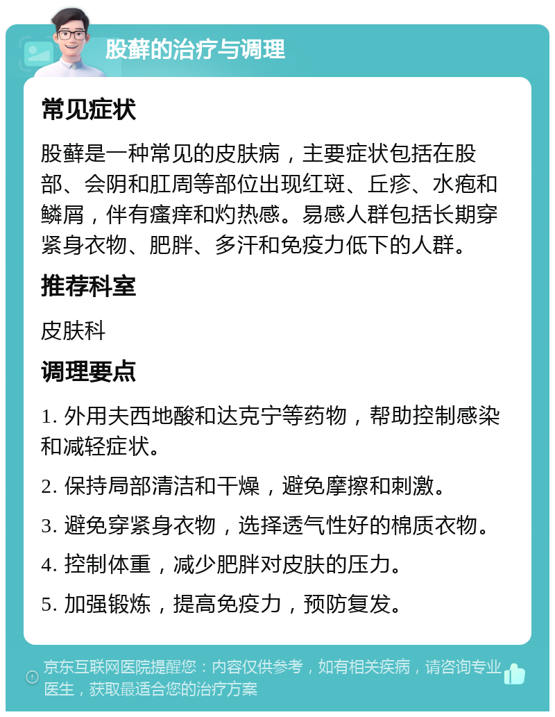 股藓的治疗与调理 常见症状 股藓是一种常见的皮肤病，主要症状包括在股部、会阴和肛周等部位出现红斑、丘疹、水疱和鳞屑，伴有瘙痒和灼热感。易感人群包括长期穿紧身衣物、肥胖、多汗和免疫力低下的人群。 推荐科室 皮肤科 调理要点 1. 外用夫西地酸和达克宁等药物，帮助控制感染和减轻症状。 2. 保持局部清洁和干燥，避免摩擦和刺激。 3. 避免穿紧身衣物，选择透气性好的棉质衣物。 4. 控制体重，减少肥胖对皮肤的压力。 5. 加强锻炼，提高免疫力，预防复发。