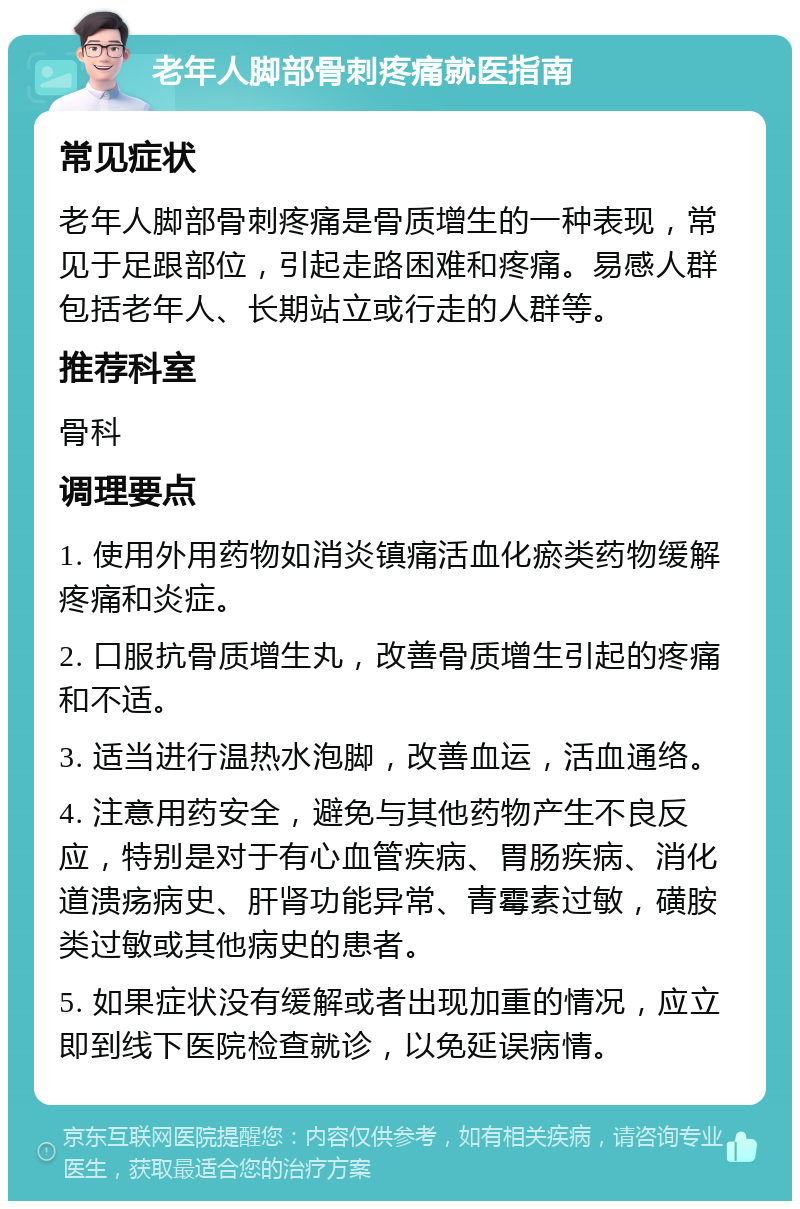 老年人脚部骨刺疼痛就医指南 常见症状 老年人脚部骨刺疼痛是骨质增生的一种表现，常见于足跟部位，引起走路困难和疼痛。易感人群包括老年人、长期站立或行走的人群等。 推荐科室 骨科 调理要点 1. 使用外用药物如消炎镇痛活血化瘀类药物缓解疼痛和炎症。 2. 口服抗骨质增生丸，改善骨质增生引起的疼痛和不适。 3. 适当进行温热水泡脚，改善血运，活血通络。 4. 注意用药安全，避免与其他药物产生不良反应，特别是对于有心血管疾病、胃肠疾病、消化道溃疡病史、肝肾功能异常、青霉素过敏，磺胺类过敏或其他病史的患者。 5. 如果症状没有缓解或者出现加重的情况，应立即到线下医院检查就诊，以免延误病情。