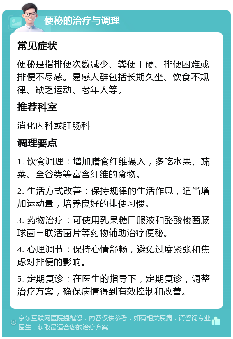 便秘的治疗与调理 常见症状 便秘是指排便次数减少、粪便干硬、排便困难或排便不尽感。易感人群包括长期久坐、饮食不规律、缺乏运动、老年人等。 推荐科室 消化内科或肛肠科 调理要点 1. 饮食调理：增加膳食纤维摄入，多吃水果、蔬菜、全谷类等富含纤维的食物。 2. 生活方式改善：保持规律的生活作息，适当增加运动量，培养良好的排便习惯。 3. 药物治疗：可使用乳果糖口服液和酪酸梭菌肠球菌三联活菌片等药物辅助治疗便秘。 4. 心理调节：保持心情舒畅，避免过度紧张和焦虑对排便的影响。 5. 定期复诊：在医生的指导下，定期复诊，调整治疗方案，确保病情得到有效控制和改善。