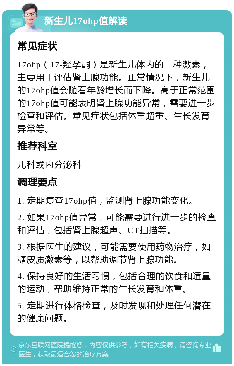 新生儿17ohp值解读 常见症状 17ohp（17-羟孕酮）是新生儿体内的一种激素，主要用于评估肾上腺功能。正常情况下，新生儿的17ohp值会随着年龄增长而下降。高于正常范围的17ohp值可能表明肾上腺功能异常，需要进一步检查和评估。常见症状包括体重超重、生长发育异常等。 推荐科室 儿科或内分泌科 调理要点 1. 定期复查17ohp值，监测肾上腺功能变化。 2. 如果17ohp值异常，可能需要进行进一步的检查和评估，包括肾上腺超声、CT扫描等。 3. 根据医生的建议，可能需要使用药物治疗，如糖皮质激素等，以帮助调节肾上腺功能。 4. 保持良好的生活习惯，包括合理的饮食和适量的运动，帮助维持正常的生长发育和体重。 5. 定期进行体格检查，及时发现和处理任何潜在的健康问题。