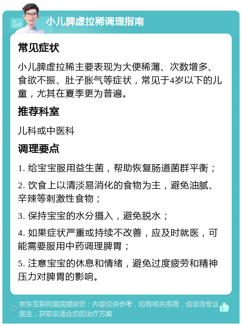 小儿脾虚拉稀调理指南 常见症状 小儿脾虚拉稀主要表现为大便稀薄、次数增多、食欲不振、肚子胀气等症状，常见于4岁以下的儿童，尤其在夏季更为普遍。 推荐科室 儿科或中医科 调理要点 1. 给宝宝服用益生菌，帮助恢复肠道菌群平衡； 2. 饮食上以清淡易消化的食物为主，避免油腻、辛辣等刺激性食物； 3. 保持宝宝的水分摄入，避免脱水； 4. 如果症状严重或持续不改善，应及时就医，可能需要服用中药调理脾胃； 5. 注意宝宝的休息和情绪，避免过度疲劳和精神压力对脾胃的影响。