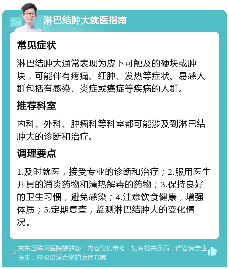 淋巴结肿大就医指南 常见症状 淋巴结肿大通常表现为皮下可触及的硬块或肿块，可能伴有疼痛、红肿、发热等症状。易感人群包括有感染、炎症或癌症等疾病的人群。 推荐科室 内科、外科、肿瘤科等科室都可能涉及到淋巴结肿大的诊断和治疗。 调理要点 1.及时就医，接受专业的诊断和治疗；2.服用医生开具的消炎药物和清热解毒的药物；3.保持良好的卫生习惯，避免感染；4.注意饮食健康，增强体质；5.定期复查，监测淋巴结肿大的变化情况。