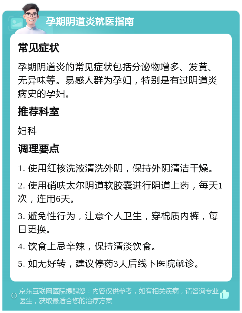 孕期阴道炎就医指南 常见症状 孕期阴道炎的常见症状包括分泌物增多、发黄、无异味等。易感人群为孕妇，特别是有过阴道炎病史的孕妇。 推荐科室 妇科 调理要点 1. 使用红核洗液清洗外阴，保持外阴清洁干燥。 2. 使用硝呋太尔阴道软胶囊进行阴道上药，每天1次，连用6天。 3. 避免性行为，注意个人卫生，穿棉质内裤，每日更换。 4. 饮食上忌辛辣，保持清淡饮食。 5. 如无好转，建议停药3天后线下医院就诊。