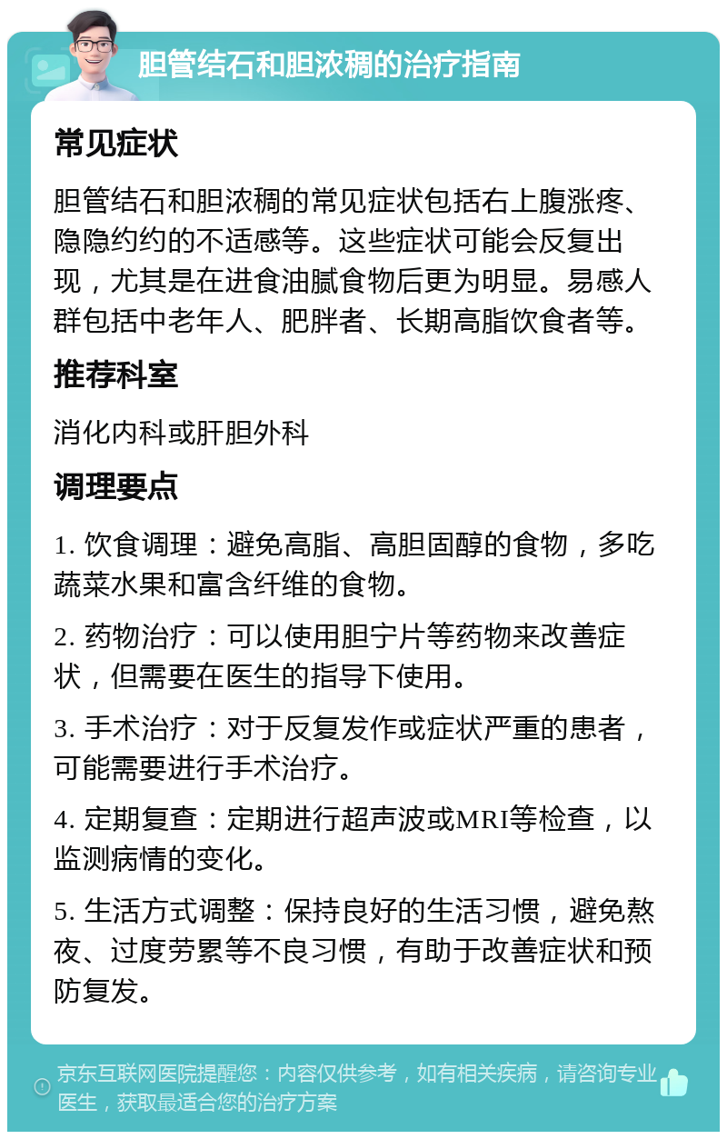 胆管结石和胆浓稠的治疗指南 常见症状 胆管结石和胆浓稠的常见症状包括右上腹涨疼、隐隐约约的不适感等。这些症状可能会反复出现，尤其是在进食油腻食物后更为明显。易感人群包括中老年人、肥胖者、长期高脂饮食者等。 推荐科室 消化内科或肝胆外科 调理要点 1. 饮食调理：避免高脂、高胆固醇的食物，多吃蔬菜水果和富含纤维的食物。 2. 药物治疗：可以使用胆宁片等药物来改善症状，但需要在医生的指导下使用。 3. 手术治疗：对于反复发作或症状严重的患者，可能需要进行手术治疗。 4. 定期复查：定期进行超声波或MRI等检查，以监测病情的变化。 5. 生活方式调整：保持良好的生活习惯，避免熬夜、过度劳累等不良习惯，有助于改善症状和预防复发。