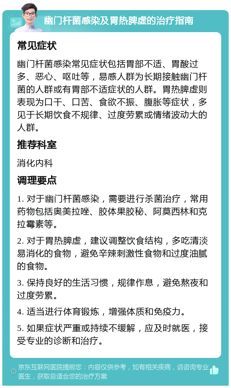 幽门杆菌感染及胃热脾虚的治疗指南 常见症状 幽门杆菌感染常见症状包括胃部不适、胃酸过多、恶心、呕吐等，易感人群为长期接触幽门杆菌的人群或有胃部不适症状的人群。胃热脾虚则表现为口干、口苦、食欲不振、腹胀等症状，多见于长期饮食不规律、过度劳累或情绪波动大的人群。 推荐科室 消化内科 调理要点 1. 对于幽门杆菌感染，需要进行杀菌治疗，常用药物包括奥美拉唑、胶体果胶秘、阿莫西林和克拉霉素等。 2. 对于胃热脾虚，建议调整饮食结构，多吃清淡易消化的食物，避免辛辣刺激性食物和过度油腻的食物。 3. 保持良好的生活习惯，规律作息，避免熬夜和过度劳累。 4. 适当进行体育锻炼，增强体质和免疫力。 5. 如果症状严重或持续不缓解，应及时就医，接受专业的诊断和治疗。