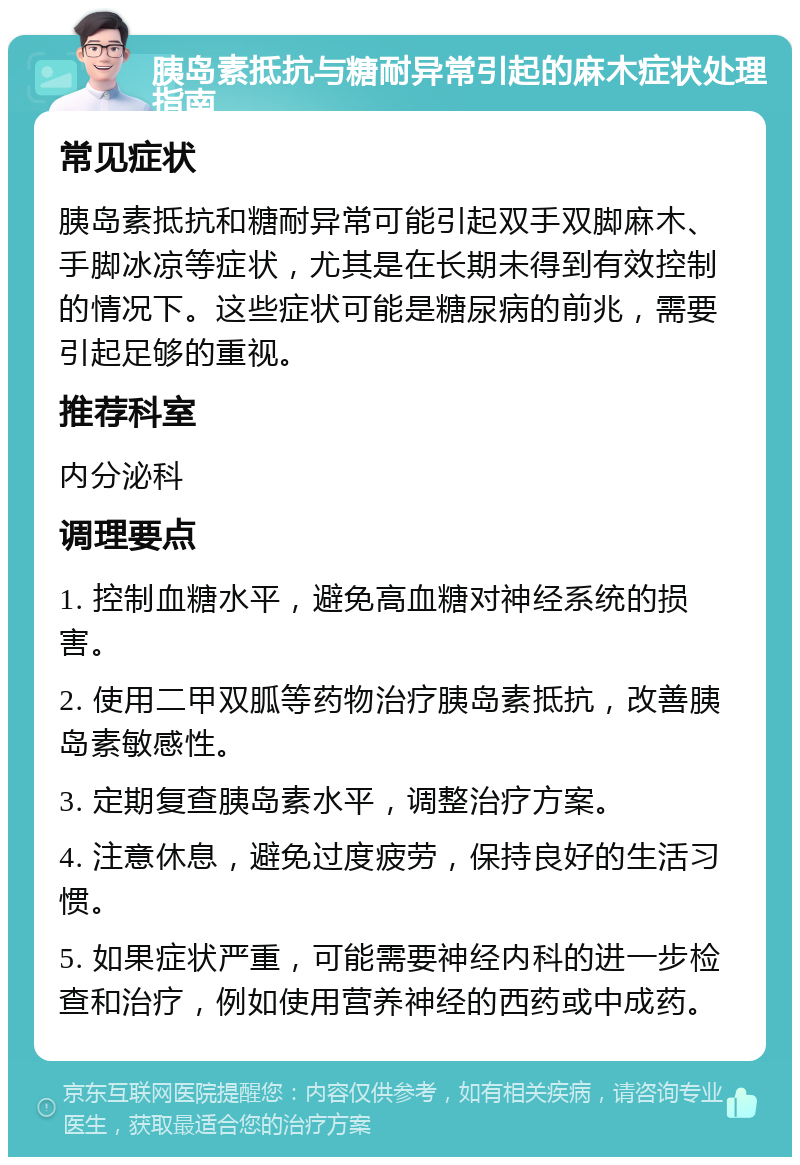 胰岛素抵抗与糖耐异常引起的麻木症状处理指南 常见症状 胰岛素抵抗和糖耐异常可能引起双手双脚麻木、手脚冰凉等症状，尤其是在长期未得到有效控制的情况下。这些症状可能是糖尿病的前兆，需要引起足够的重视。 推荐科室 内分泌科 调理要点 1. 控制血糖水平，避免高血糖对神经系统的损害。 2. 使用二甲双胍等药物治疗胰岛素抵抗，改善胰岛素敏感性。 3. 定期复查胰岛素水平，调整治疗方案。 4. 注意休息，避免过度疲劳，保持良好的生活习惯。 5. 如果症状严重，可能需要神经内科的进一步检查和治疗，例如使用营养神经的西药或中成药。