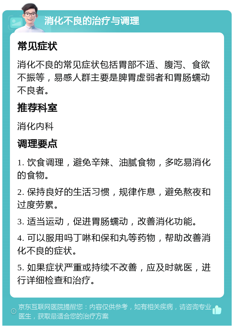 消化不良的治疗与调理 常见症状 消化不良的常见症状包括胃部不适、腹泻、食欲不振等，易感人群主要是脾胃虚弱者和胃肠蠕动不良者。 推荐科室 消化内科 调理要点 1. 饮食调理，避免辛辣、油腻食物，多吃易消化的食物。 2. 保持良好的生活习惯，规律作息，避免熬夜和过度劳累。 3. 适当运动，促进胃肠蠕动，改善消化功能。 4. 可以服用吗丁啉和保和丸等药物，帮助改善消化不良的症状。 5. 如果症状严重或持续不改善，应及时就医，进行详细检查和治疗。