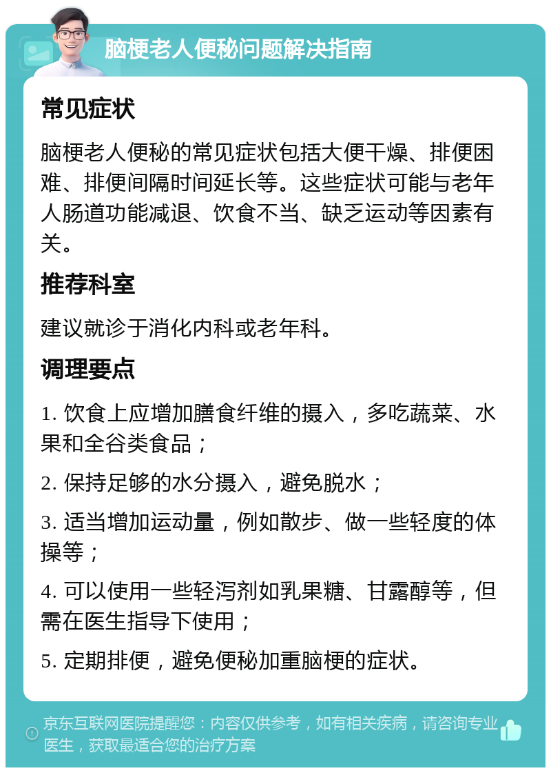 脑梗老人便秘问题解决指南 常见症状 脑梗老人便秘的常见症状包括大便干燥、排便困难、排便间隔时间延长等。这些症状可能与老年人肠道功能减退、饮食不当、缺乏运动等因素有关。 推荐科室 建议就诊于消化内科或老年科。 调理要点 1. 饮食上应增加膳食纤维的摄入，多吃蔬菜、水果和全谷类食品； 2. 保持足够的水分摄入，避免脱水； 3. 适当增加运动量，例如散步、做一些轻度的体操等； 4. 可以使用一些轻泻剂如乳果糖、甘露醇等，但需在医生指导下使用； 5. 定期排便，避免便秘加重脑梗的症状。