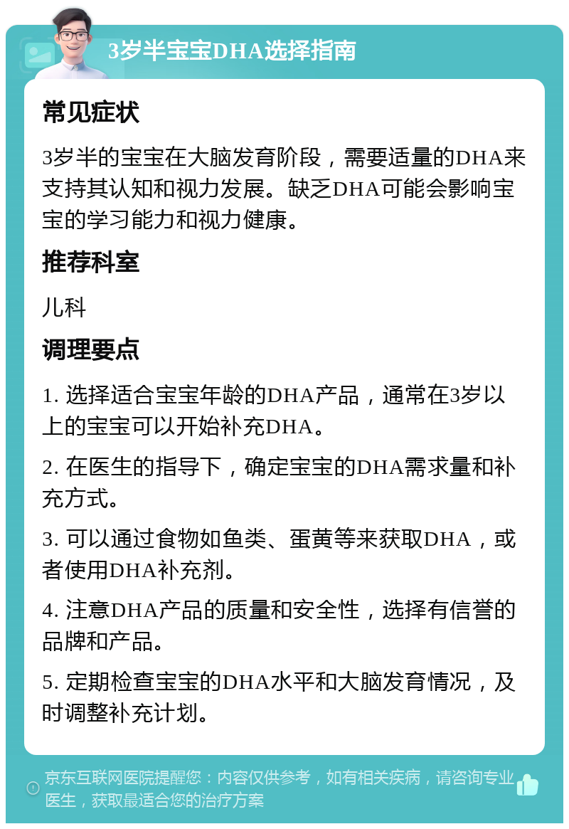 3岁半宝宝DHA选择指南 常见症状 3岁半的宝宝在大脑发育阶段，需要适量的DHA来支持其认知和视力发展。缺乏DHA可能会影响宝宝的学习能力和视力健康。 推荐科室 儿科 调理要点 1. 选择适合宝宝年龄的DHA产品，通常在3岁以上的宝宝可以开始补充DHA。 2. 在医生的指导下，确定宝宝的DHA需求量和补充方式。 3. 可以通过食物如鱼类、蛋黄等来获取DHA，或者使用DHA补充剂。 4. 注意DHA产品的质量和安全性，选择有信誉的品牌和产品。 5. 定期检查宝宝的DHA水平和大脑发育情况，及时调整补充计划。