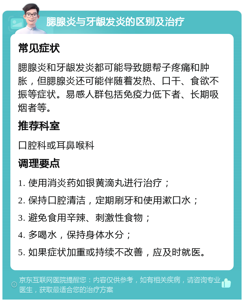 腮腺炎与牙龈发炎的区别及治疗 常见症状 腮腺炎和牙龈发炎都可能导致腮帮子疼痛和肿胀，但腮腺炎还可能伴随着发热、口干、食欲不振等症状。易感人群包括免疫力低下者、长期吸烟者等。 推荐科室 口腔科或耳鼻喉科 调理要点 1. 使用消炎药如银黄滴丸进行治疗； 2. 保持口腔清洁，定期刷牙和使用漱口水； 3. 避免食用辛辣、刺激性食物； 4. 多喝水，保持身体水分； 5. 如果症状加重或持续不改善，应及时就医。