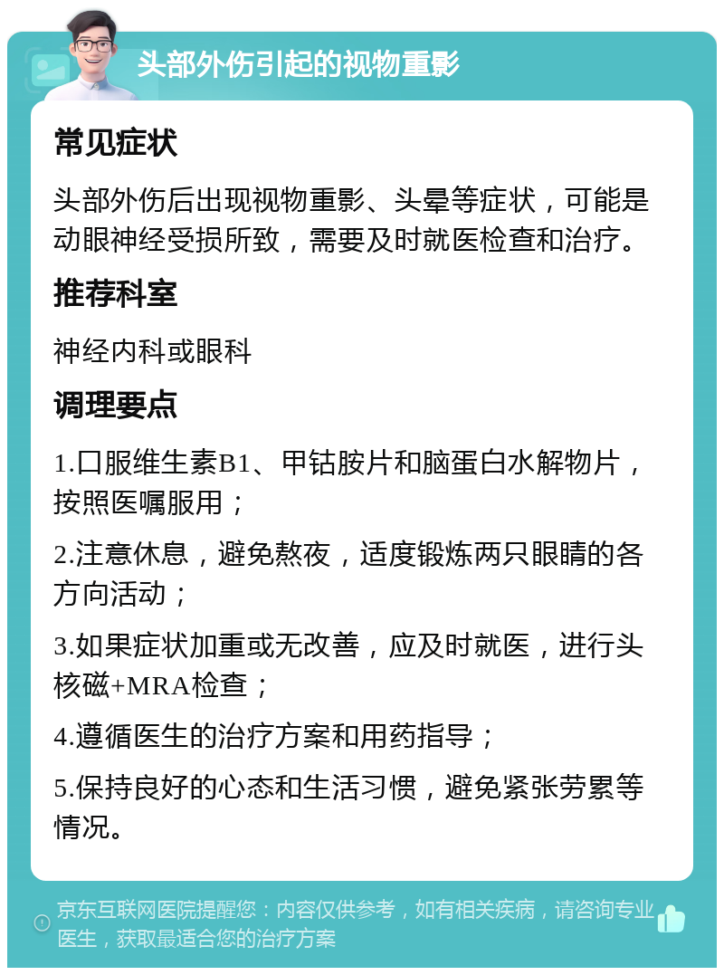 头部外伤引起的视物重影 常见症状 头部外伤后出现视物重影、头晕等症状，可能是动眼神经受损所致，需要及时就医检查和治疗。 推荐科室 神经内科或眼科 调理要点 1.口服维生素B1、甲钴胺片和脑蛋白水解物片，按照医嘱服用； 2.注意休息，避免熬夜，适度锻炼两只眼睛的各方向活动； 3.如果症状加重或无改善，应及时就医，进行头核磁+MRA检查； 4.遵循医生的治疗方案和用药指导； 5.保持良好的心态和生活习惯，避免紧张劳累等情况。