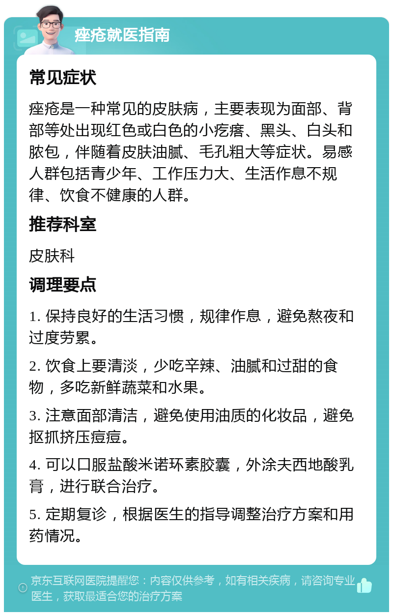 痤疮就医指南 常见症状 痤疮是一种常见的皮肤病，主要表现为面部、背部等处出现红色或白色的小疙瘩、黑头、白头和脓包，伴随着皮肤油腻、毛孔粗大等症状。易感人群包括青少年、工作压力大、生活作息不规律、饮食不健康的人群。 推荐科室 皮肤科 调理要点 1. 保持良好的生活习惯，规律作息，避免熬夜和过度劳累。 2. 饮食上要清淡，少吃辛辣、油腻和过甜的食物，多吃新鲜蔬菜和水果。 3. 注意面部清洁，避免使用油质的化妆品，避免抠抓挤压痘痘。 4. 可以口服盐酸米诺环素胶囊，外涂夫西地酸乳膏，进行联合治疗。 5. 定期复诊，根据医生的指导调整治疗方案和用药情况。