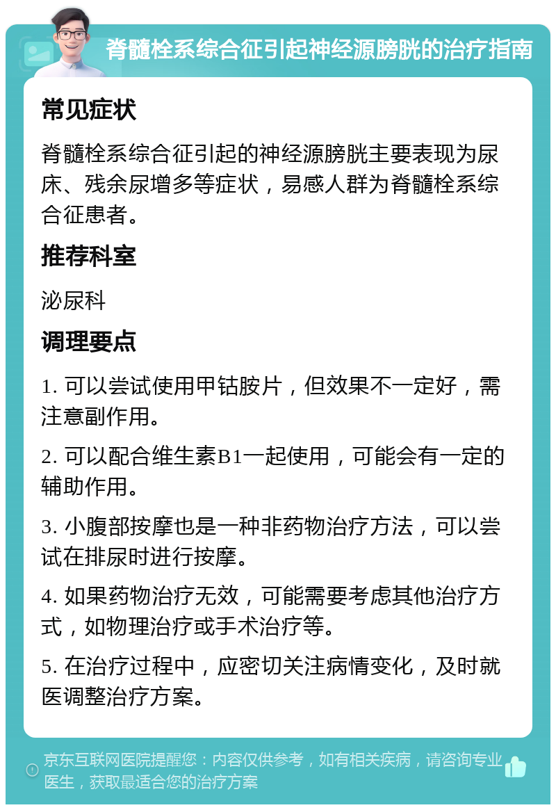 脊髓栓系综合征引起神经源膀胱的治疗指南 常见症状 脊髓栓系综合征引起的神经源膀胱主要表现为尿床、残余尿增多等症状，易感人群为脊髓栓系综合征患者。 推荐科室 泌尿科 调理要点 1. 可以尝试使用甲钴胺片，但效果不一定好，需注意副作用。 2. 可以配合维生素B1一起使用，可能会有一定的辅助作用。 3. 小腹部按摩也是一种非药物治疗方法，可以尝试在排尿时进行按摩。 4. 如果药物治疗无效，可能需要考虑其他治疗方式，如物理治疗或手术治疗等。 5. 在治疗过程中，应密切关注病情变化，及时就医调整治疗方案。