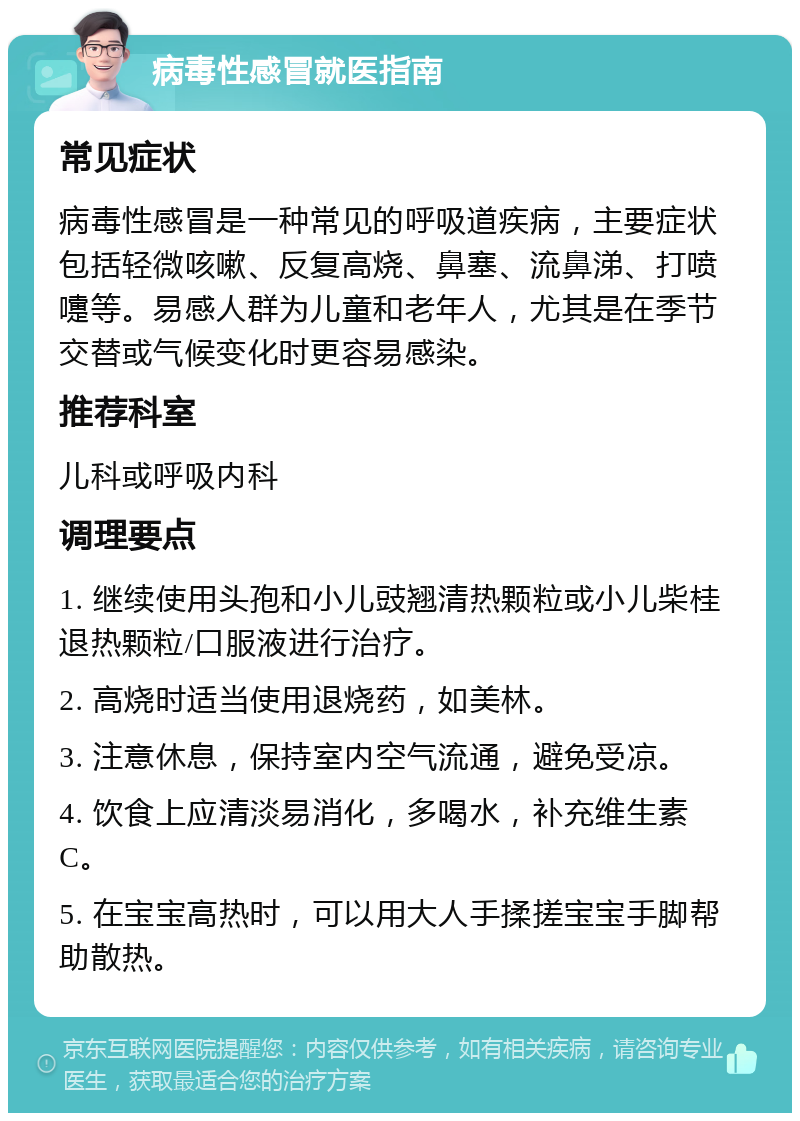 病毒性感冒就医指南 常见症状 病毒性感冒是一种常见的呼吸道疾病，主要症状包括轻微咳嗽、反复高烧、鼻塞、流鼻涕、打喷嚏等。易感人群为儿童和老年人，尤其是在季节交替或气候变化时更容易感染。 推荐科室 儿科或呼吸内科 调理要点 1. 继续使用头孢和小儿豉翘清热颗粒或小儿柴桂退热颗粒/口服液进行治疗。 2. 高烧时适当使用退烧药，如美林。 3. 注意休息，保持室内空气流通，避免受凉。 4. 饮食上应清淡易消化，多喝水，补充维生素C。 5. 在宝宝高热时，可以用大人手揉搓宝宝手脚帮助散热。