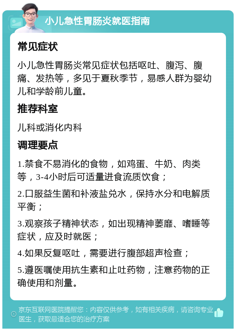 小儿急性胃肠炎就医指南 常见症状 小儿急性胃肠炎常见症状包括呕吐、腹泻、腹痛、发热等，多见于夏秋季节，易感人群为婴幼儿和学龄前儿童。 推荐科室 儿科或消化内科 调理要点 1.禁食不易消化的食物，如鸡蛋、牛奶、肉类等，3-4小时后可适量进食流质饮食； 2.口服益生菌和补液盐兑水，保持水分和电解质平衡； 3.观察孩子精神状态，如出现精神萎靡、嗜睡等症状，应及时就医； 4.如果反复呕吐，需要进行腹部超声检查； 5.遵医嘱使用抗生素和止吐药物，注意药物的正确使用和剂量。