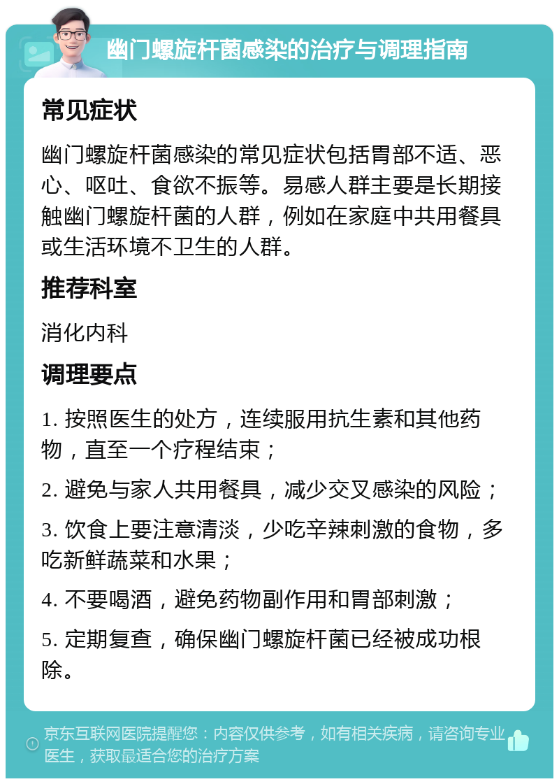 幽门螺旋杆菌感染的治疗与调理指南 常见症状 幽门螺旋杆菌感染的常见症状包括胃部不适、恶心、呕吐、食欲不振等。易感人群主要是长期接触幽门螺旋杆菌的人群，例如在家庭中共用餐具或生活环境不卫生的人群。 推荐科室 消化内科 调理要点 1. 按照医生的处方，连续服用抗生素和其他药物，直至一个疗程结束； 2. 避免与家人共用餐具，减少交叉感染的风险； 3. 饮食上要注意清淡，少吃辛辣刺激的食物，多吃新鲜蔬菜和水果； 4. 不要喝酒，避免药物副作用和胃部刺激； 5. 定期复查，确保幽门螺旋杆菌已经被成功根除。