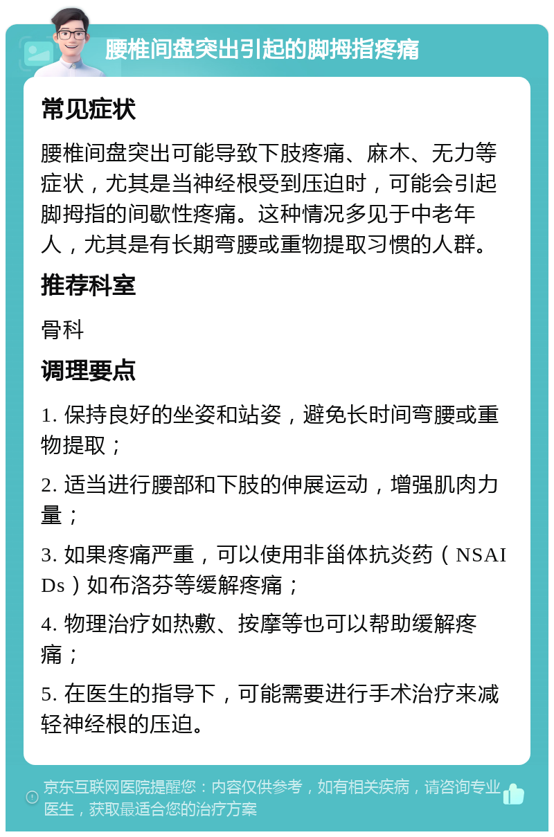 腰椎间盘突出引起的脚拇指疼痛 常见症状 腰椎间盘突出可能导致下肢疼痛、麻木、无力等症状，尤其是当神经根受到压迫时，可能会引起脚拇指的间歇性疼痛。这种情况多见于中老年人，尤其是有长期弯腰或重物提取习惯的人群。 推荐科室 骨科 调理要点 1. 保持良好的坐姿和站姿，避免长时间弯腰或重物提取； 2. 适当进行腰部和下肢的伸展运动，增强肌肉力量； 3. 如果疼痛严重，可以使用非甾体抗炎药（NSAIDs）如布洛芬等缓解疼痛； 4. 物理治疗如热敷、按摩等也可以帮助缓解疼痛； 5. 在医生的指导下，可能需要进行手术治疗来减轻神经根的压迫。