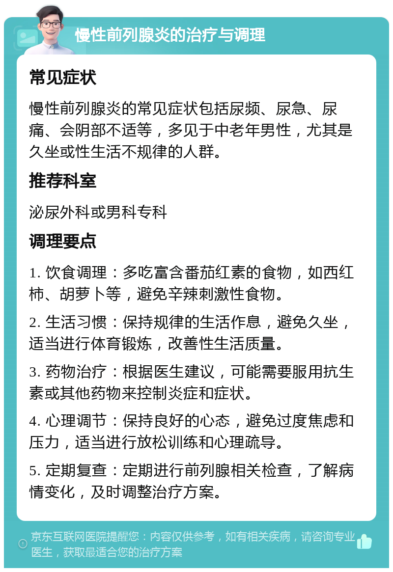 慢性前列腺炎的治疗与调理 常见症状 慢性前列腺炎的常见症状包括尿频、尿急、尿痛、会阴部不适等，多见于中老年男性，尤其是久坐或性生活不规律的人群。 推荐科室 泌尿外科或男科专科 调理要点 1. 饮食调理：多吃富含番茄红素的食物，如西红柿、胡萝卜等，避免辛辣刺激性食物。 2. 生活习惯：保持规律的生活作息，避免久坐，适当进行体育锻炼，改善性生活质量。 3. 药物治疗：根据医生建议，可能需要服用抗生素或其他药物来控制炎症和症状。 4. 心理调节：保持良好的心态，避免过度焦虑和压力，适当进行放松训练和心理疏导。 5. 定期复查：定期进行前列腺相关检查，了解病情变化，及时调整治疗方案。